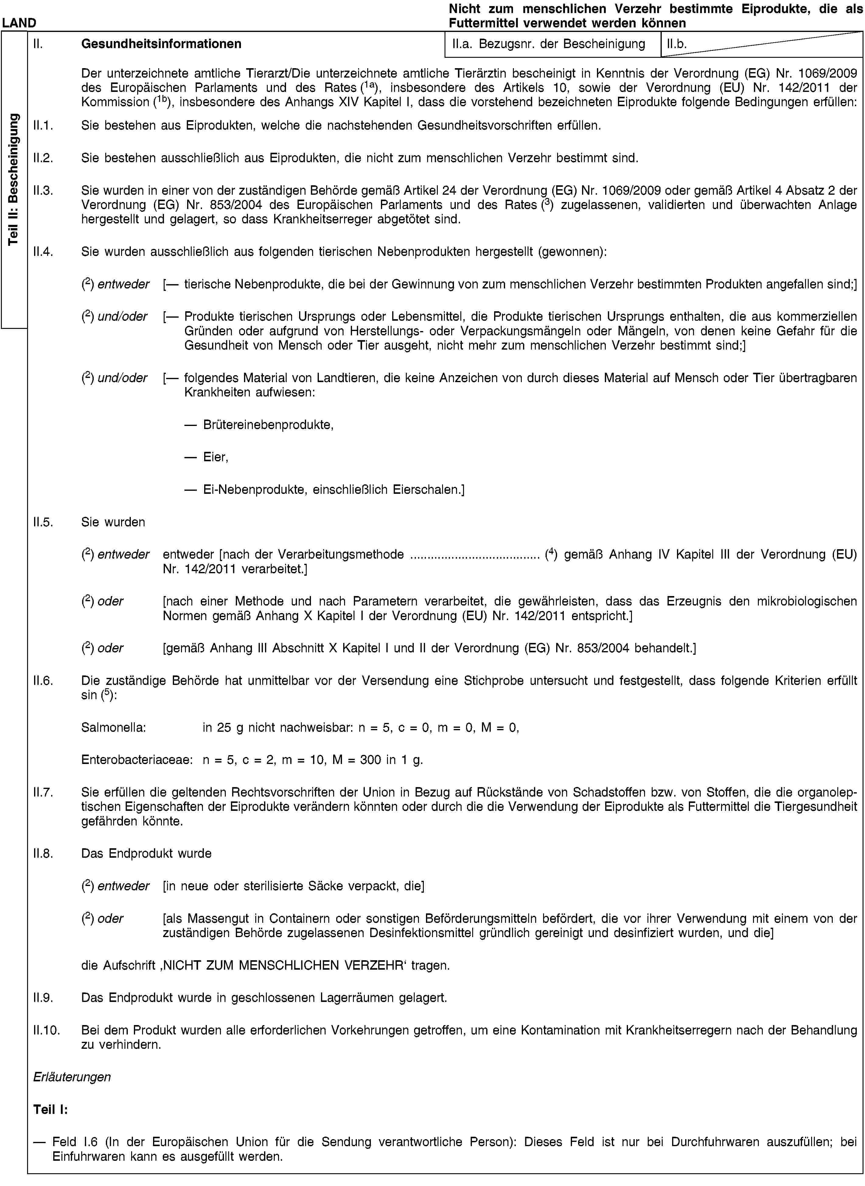 Teil II: BescheinigungLANDNicht zum menschlichen Verzehr bestimmte Eiprodukte, die als Futtermittel verwendet werden könnenII. GesundheitsinformationenII.a. Bezugsnr. der BescheinigungII.b.Der unterzeichnete amtliche Tierarzt/Die unterzeichnete amtliche Tierärztin bescheinigt in Kenntnis der Verordnung (EG) Nr. 1069/2009 des Europäischen Parlaments und des Rates (1a), insbesondere des Artikels 10, sowie der Verordnung (EU) Nr. 142/2011 der Kommission (1b), insbesondere des Anhangs XIV Kapitel I, dass die vorstehend bezeichneten Eiprodukte folgende Bedingungen erfüllen:II.1. Sie bestehen aus Eiprodukten, welche die nachstehenden Gesundheitsvorschriften erfüllen.II.2. Sie bestehen ausschließlich aus Eiprodukten, die nicht zum menschlichen Verzehr bestimmt sind.II.3. Sie wurden in einer von der zuständigen Behörde gemäß Artikel 24 der Verordnung (EG) Nr. 1069/2009 oder gemäß Artikel 4 Absatz 2 der Verordnung (EG) Nr. 853/2004 des Europäischen Parlaments und des Rates (3) zugelassenen, validierten und überwachten Anlage hergestellt und gelagert, so dass Krankheitserreger abgetötet sind.II.4. Sie wurden ausschließlich aus folgenden tierischen Nebenprodukten hergestellt (gewonnen):(2) entweder [— tierische Nebenprodukte, die bei der Gewinnung von zum menschlichen Verzehr bestimmten Produkten angefallen sind;](2) und/oder [— Produkte tierischen Ursprungs oder Lebensmittel, die Produkte tierischen Ursprungs enthalten, die aus kommerziellen Gründen oder aufgrund von Herstellungs- oder Verpackungsmängeln oder Mängeln, von denen keine Gefahr für die Gesundheit von Mensch oder Tier ausgeht, nicht mehr zum menschlichen Verzehr bestimmt sind;](2) und/oder [— folgendes Material von Landtieren, die keine Anzeichen von durch dieses Material auf Mensch oder Tier übertragbaren Krankheiten aufwiesen:Brütereinebenprodukte,Eier,Ei-Nebenprodukte, einschließlich Eierschalen.]II.5. Sie wurden(2) entweder entweder [nach der Verarbeitungsmethode … (4) gemäß Anhang IV Kapitel III der Verordnung (EU) Nr. 142/2011 verarbeitet.](2) oder [nach einer Methode und nach Parametern verarbeitet, die gewährleisten, dass das Erzeugnis den mikrobiologischen Normen gemäß Anhang X Kapitel I der Verordnung (EU) Nr. 142/2011 entspricht.](2) oder [gemäß Anhang III Abschnitt X Kapitel I und II der Verordnung (EG) Nr. 853/2004 behandelt.]II.6. Die zuständige Behörde hat unmittelbar vor der Versendung eine Stichprobe untersucht und festgestellt, dass folgende Kriterien erfüllt sin (5):Salmonella: in 25 g nicht nachweisbar: n = 5, c = 0, m = 0, M = 0,Enterobacteriaceae: n = 5, c = 2, m = 10, M = 300 in 1 g.II.7. Sie erfüllen die geltenden Rechtsvorschriften der Union in Bezug auf Rückstände von Schadstoffen bzw. von Stoffen, die die organoleptischen Eigenschaften der Eiprodukte verändern könnten oder durch die die Verwendung der Eiprodukte als Futtermittel die Tiergesundheit gefährden könnte.II.8. Das Endprodukt wurde(2) entweder [in neue oder sterilisierte Säcke verpackt, die](2) oder [als Massengut in Containern oder sonstigen Beförderungsmitteln befördert, die vor ihrer Verwendung mit einem von der zuständigen Behörde zugelassenen Desinfektionsmittel gründlich gereinigt und desinfiziert wurden, und die]die Aufschrift ‚NICHT ZUM MENSCHLICHEN VERZEHR‘ tragen.II.9. Das Endprodukt wurde in geschlossenen Lagerräumen gelagert.II.10. Bei dem Produkt wurden alle erforderlichen Vorkehrungen getroffen, um eine Kontamination mit Krankheitserregern nach der Behandlung zu verhindern.ErläuterungenTeil I:Feld I.6 (In der Europäischen Union für die Sendung verantwortliche Person): Dieses Feld ist nur bei Durchfuhrwaren auszufüllen; bei Einfuhrwaren kann es ausgefüllt werden.