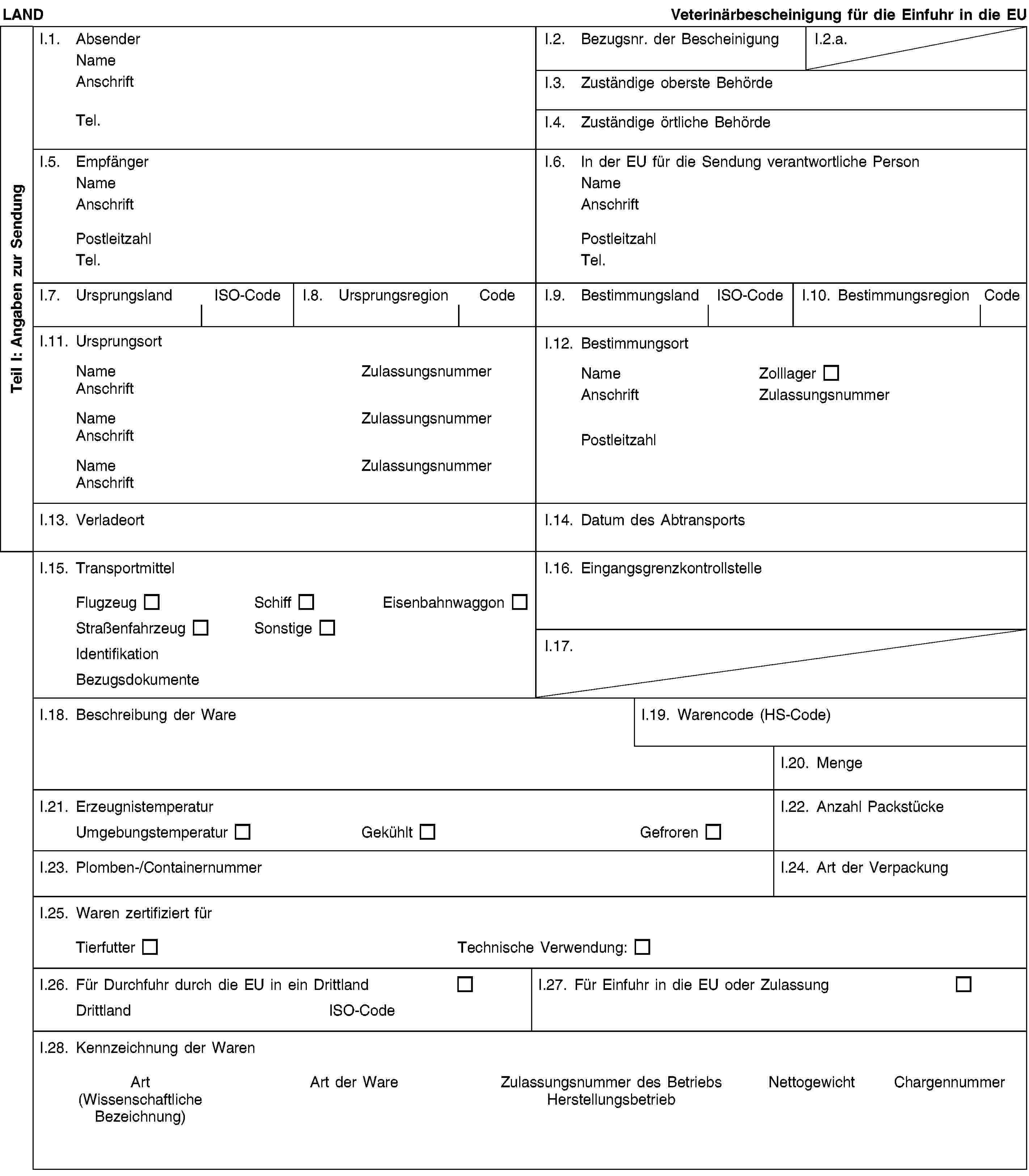 Teil I: Angaben zur SendungLANDVeterinärbescheinigung für die Einfuhr in die EUI.1. AbsenderNameAnschriftTel.I.2. Bezugsnr. der BescheinigungI.2.a.I.3. Zuständige oberste BehördeI.4. Zuständige örtliche BehördeI.5. EmpfängerNameAnschriftPostleitzahlTel.I.6. In der EU für die Sendung verantwortliche PersonNameAnschriftPostleitzahlTel.I.7. UrsprungslandISO-CodeI.8. UrsprungsregionCodeI.9. BestimmungslandISO-CodeI.10. BestimmungsregionCodeI.11. UrsprungsortNameZulassungsnummerAnschriftNameZulassungsnummerAnschriftNameZulassungsnummerAnschriftI.12. BestimmungsortNameZolllagerAnschriftZulassungsnummerPostleitzahlI.13. VerladeortI.14. Datum des AbtransportsI.15. TransportmittelFlugzeugSchiffEisenbahnwaggonStraßenfahrzeugSonstigeIdentifikationBezugsdokumenteI.16. EingangsgrenzkontrollstelleI.17.I.18. Beschreibung der WareI.19. Warencode (HS-Code)I.20. MengeI.21. ErzeugnistemperaturUmgebungstemperaturGekühltGefrorenI.22. Anzahl PackstückeI.23. Plomben-/ContainernummerI.24. Art der VerpackungI.25. Waren zertifiziert fürTierfutterTechnische Verwendung:I.26. Für Durchfuhr durch die EU in ein DrittlandDrittlandISO-CodeI.27. Für Einfuhr in die EU oder ZulassungI.28. Kennzeichnung der WarenArt(Wissenschaftliche Bezeichnung)Art der WareZulassungsnummer des BetriebsHerstellungsbetriebNettogewichtChargennummer