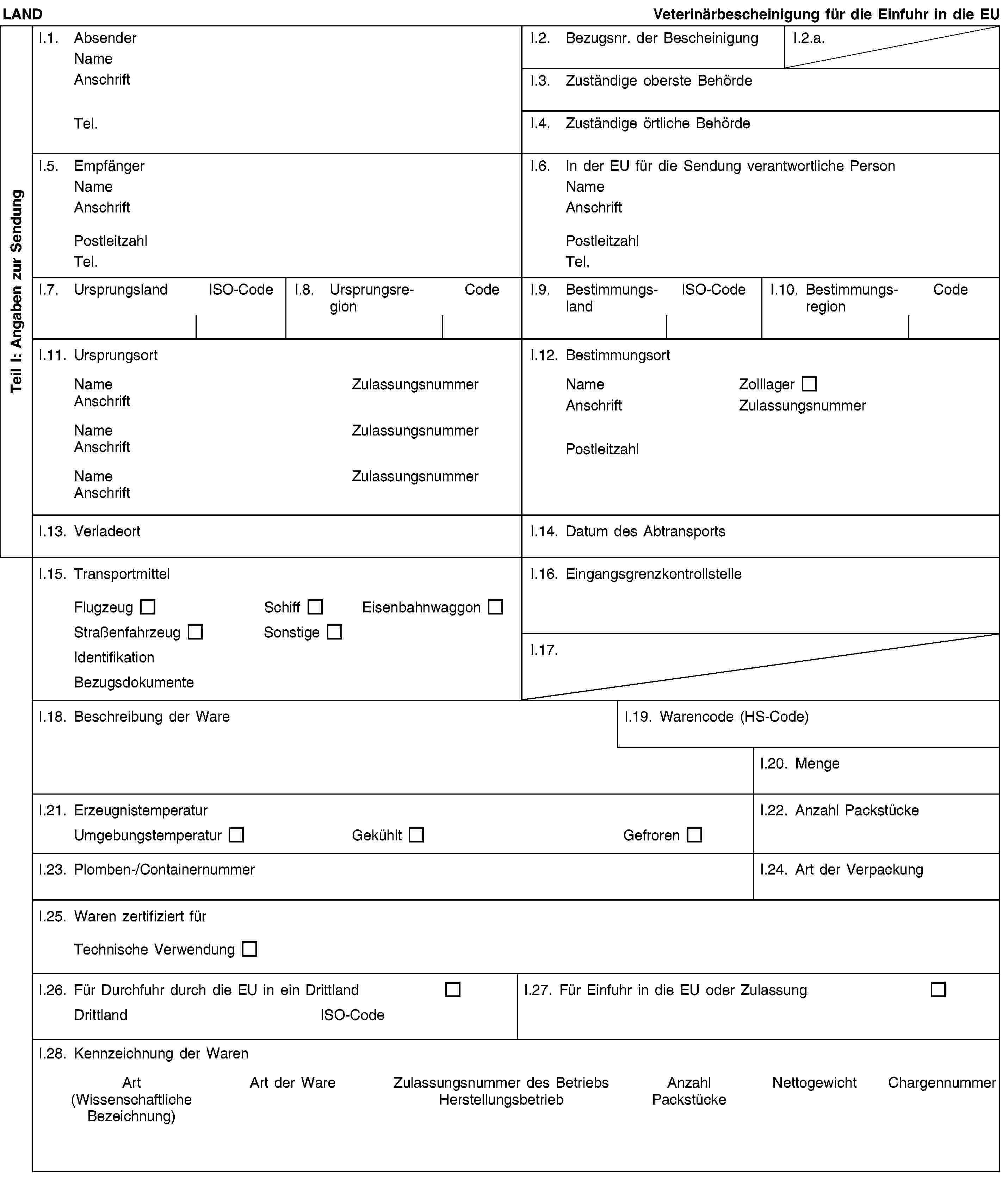 Teil I: Angaben zur SendungLANDVeterinärbescheinigung für die Einfuhr in die EUI.1. AbsenderNameAnschriftTel.I.2. Bezugsnr. der BescheinigungI.2.a.I.3. Zuständige oberste BehördeI.4. Zuständige örtliche BehördeI.5. EmpfängerNameAnschriftPostleitzahlTel.I.6. In der EU für die Sendung verantwortliche PersonNameAnschriftPostleitzahlTel.I.7. UrsprungslandISO-CodeI.8. UrsprungsregionCodeI.9. BestimmungslandISO-CodeI.10. BestimmungsregionCodeI.11. UrsprungsortNameZulassungsnummerAnschriftNameZulassungsnummerAnschriftNameZulassungsnummerAnschriftI.12. BestimmungsortNameZolllagerAnschriftZulassungsnummerPostleitzahlI.13. VerladeortI.14. Datum des AbtransportsI.15. TransportmittelFlugzeugSchiffEisenbahnwaggonStraßenfahrzeugSonstigeIdentifikationBezugsdokumenteI.16. EingangsgrenzkontrollstelleI.17.I.18. Beschreibung der WareI.19. Warencode (HS-Code)I.20. MengeI.21. ErzeugnistemperaturUmgebungstemperaturGekühltGefrorenI.22. Anzahl PackstückeI.23. Plomben-/ContainernummerI.24. Art der VerpackungI.25. Waren zertifiziert fürTechnische VerwendungI.26. Für Durchfuhr durch die EU in ein DrittlandDrittlandISO-CodeI.27. Für Einfuhr in die EU oder ZulassungI.28. Kennzeichnung der WarenArt(Wissenschaftliche Bezeichnung)Art der WareZulassungsnummer des BetriebsHerstellungsbetriebAnzahl PackstückeNettogewichtChargennummer