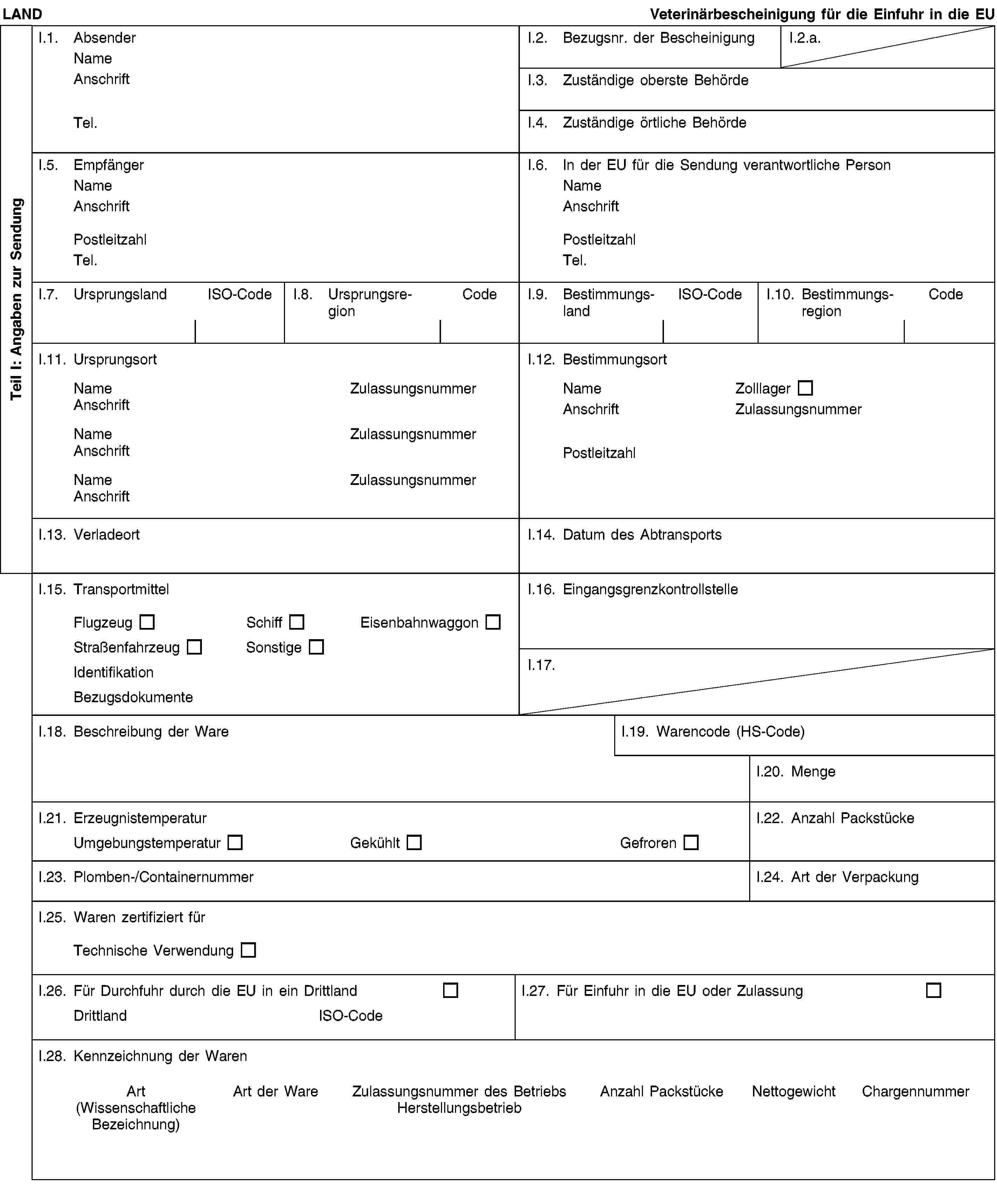 Teil I: Angaben zur SendungLANDVeterinärbescheinigung für die Einfuhr in die EUI.1. AbsenderNameAnschriftTel.I.2. Bezugsnr. der BescheinigungI.2.a.I.3. Zuständige oberste BehördeI.4. Zuständige örtliche BehördeI.5. EmpfängerNameAnschriftPostleitzahlTel.I.6. In der EU für die Sendung verantwortliche PersonNameAnschriftPostleitzahlTel.I.7. UrsprungslandISO-CodeI.8. UrsprungsregionCodeI.9. BestimmungslandISO-CodeI.10. BestimmungsregionCodeI.11. UrsprungsortNameZulassungsnummerAnschriftNameZulassungsnummerAnschriftNameZulassungsnummerAnschriftI.12. BestimmungsortNameZolllagerAnschriftZulassungsnummerPostleitzahlI.13. VerladeortI.14. Datum des AbtransportsI.15. TransportmittelFlugzeugSchiffEisenbahnwaggonStraßenfahrzeugSonstigeIdentifikationBezugsdokumenteI.16. EingangsgrenzkontrollstelleI.17.I.18. Beschreibung der WareI.19. Warencode (HS-Code)I.20. MengeI.21. ErzeugnistemperaturUmgebungstemperaturGekühltGefrorenI.22. Anzahl PackstückeI.23. Plomben-/ContainernummerI.24. Art der VerpackungI.25. Waren zertifiziert fürTechnische VerwendungI.26. Für Durchfuhr durch die EU in ein DrittlandDrittlandISO-CodeI.27. Für Einfuhr in die EU oder ZulassungI.28. Kennzeichnung der WarenArt(Wissenschaftliche Bezeichnung)Art der WareZulassungsnummer des BetriebsHerstellungsbetriebAnzahl PackstückeNettogewichtChargennummer