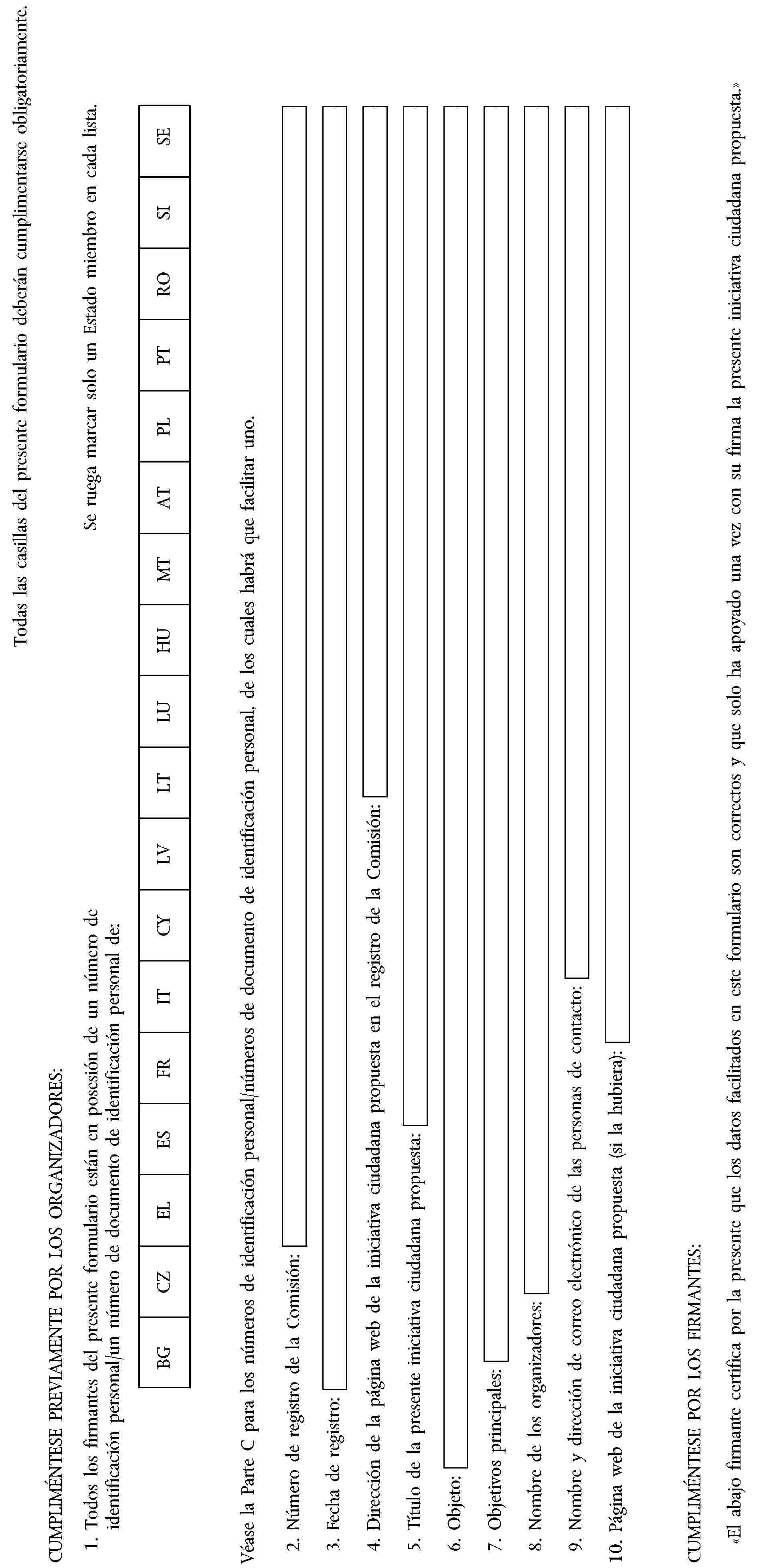 Todas las casillas del presente formulario deberán cumplimentarse obligatoriamente.CUMPLIMÉNTESE PREVIAMENTE POR LOS ORGANIZADORES:1. Todos los firmantes del presente formulario están en posesión de un número de identificación personal/un número de documento de identificación personal de:Se ruega marcar solo un Estado miembro en cada lista.BGCZELESFRITCYLVLTLUHUMTATPLPTROSISEVéase la Parte C para los números de identificación personal/números de documento de identificación personal, de los cuales habrá que facilitar uno.2. Número de registro de la Comisión:3. Fecha de registro:4. Dirección de la página web de la iniciativa ciudadana propuesta en el registro de la Comisión:5. Título de la presente iniciativa ciudadana propuesta:6. Objeto:7. Objetivos principales:8. Nombre de los organizadores:9. Nombre y dirección de correo electrónico de las personas de contacto:10. Página web de la iniciativa ciudadana propuesta (si la hubiera):CUMPLIMÉNTESE POR LOS FIRMANTES:«El abajo firmante certifica por la presente que los datos facilitados en este formulario son correctos y que solo ha apoyado una vez con su firma la presente iniciativa ciudadana propuesta.»