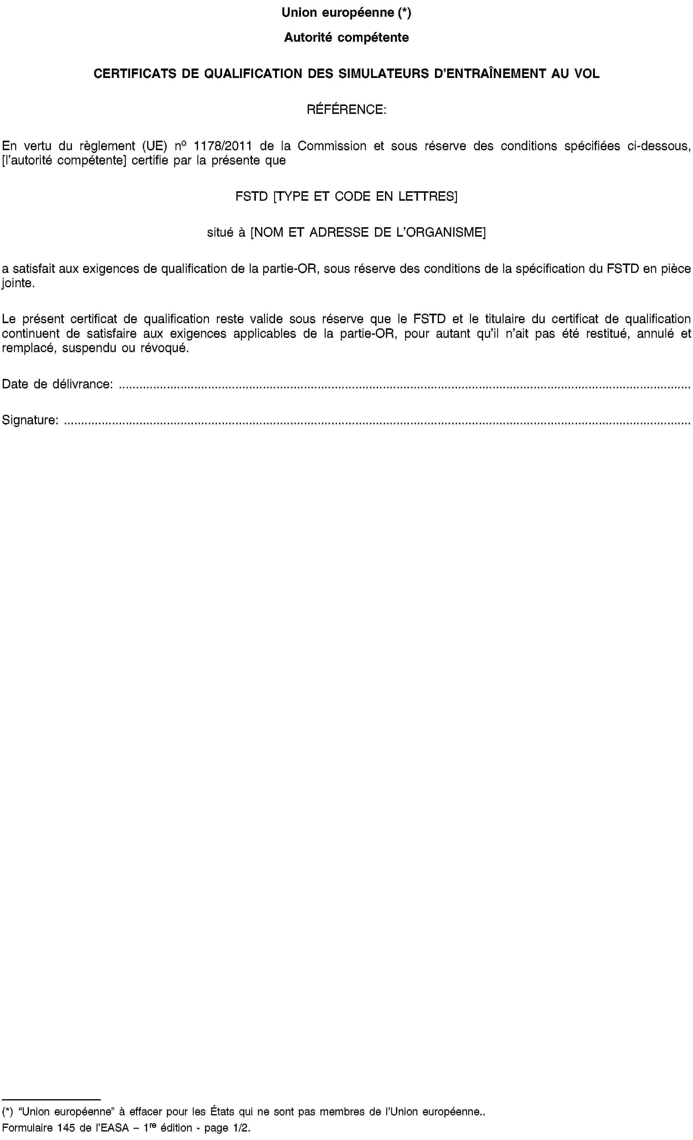 Union européenne (*)Autorité compétenteCERTIFICATS DE QUALIFICATION DES SIMULATEURS D’ENTRAÎNEMENT AU VOLRÉFÉRENCE:En vertu du règlement (UE) no 1178/2011 de la Commission et sous réserve des conditions spécifiées ci-dessous, [l’autorité compétente] certifie par la présente queFSTD [TYPE ET CODE EN LETTRES]situé à [NOM ET ADRESSE DE L’ORGANISME]a satisfait aux exigences de qualification de la partie-OR, sous réserve des conditions de la spécification du FSTD en pièce jointe.Le présent certificat de qualification reste valide sous réserve que le FSTD et le titulaire du certificat de qualification continuent de satisfaire aux exigences applicables de la partie-OR, pour autant qu’il n’ait pas été restitué, annulé et remplacé, suspendu ou révoqué.Date de délivrance: …Signature: …(*) “Union européenne” à effacer pour les États qui ne sont pas membres de l’Union européenne..Formulaire 145 de l’EASA – 1re édition - page 1/2.