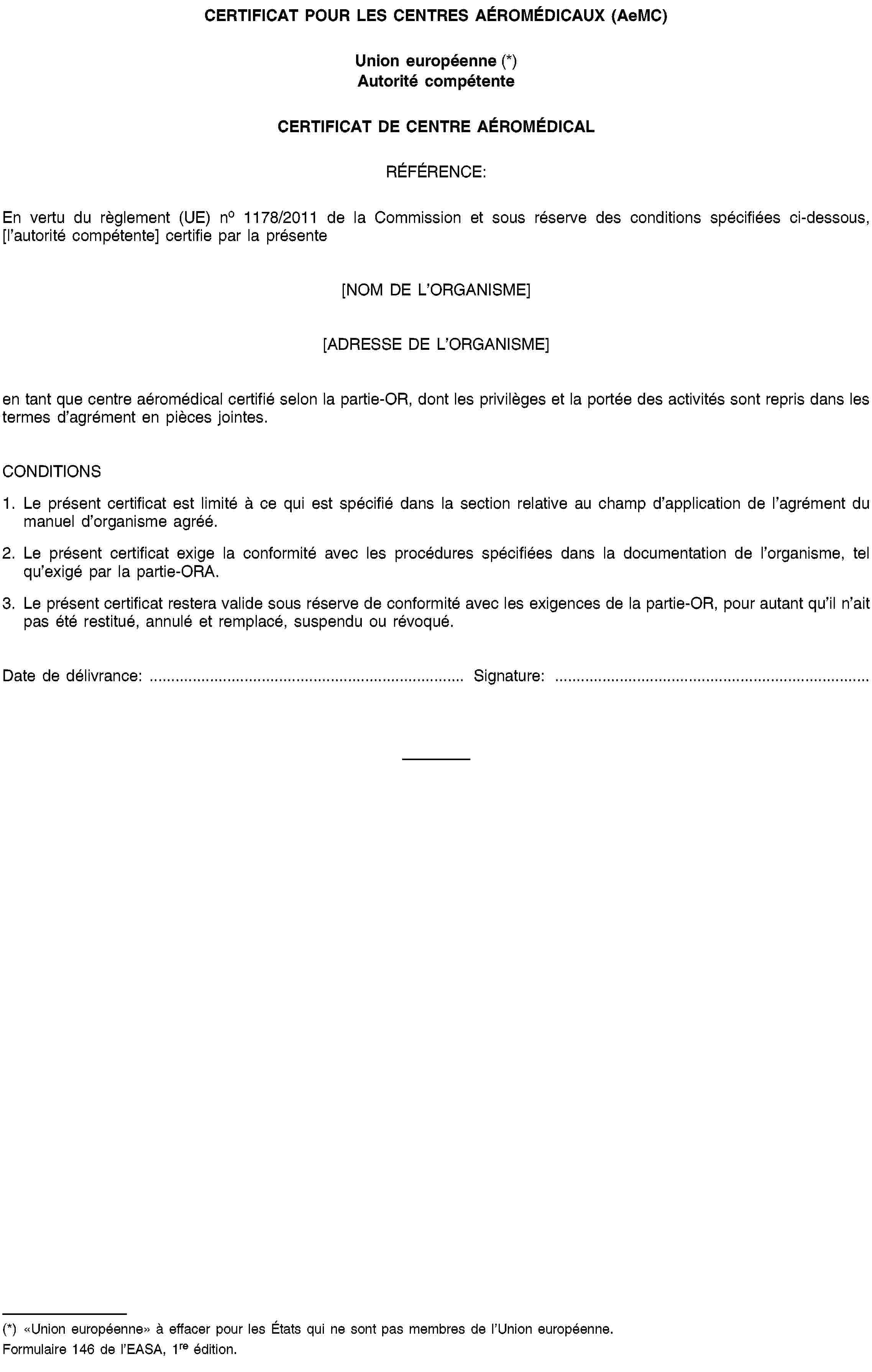 CERTIFICAT POUR LES CENTRES AÉROMÉDICAUX (AeMC)Union européenne (*)Autorité compétenteCERTIFICAT DE CENTRE AÉROMÉDICALRÉFÉRENCE:En vertu du règlement (UE) no 1178/2011 de la Commission et sous réserve des conditions spécifiées ci-dessous, [l’autorité compétente] certifie par la présente[NOM DE L’ORGANISME][ADRESSE DE L’ORGANISME]en tant que centre aéromédical certifié selon la partie-OR, dont les privilèges et la portée des activités sont repris dans les termes d’agrément en pièces jointes.CONDITIONS1. Le présent certificat est limité à ce qui est spécifié dans la section relative au champ d’application de l’agrément du manuel d’organisme agréé.2. Le présent certificat exige la conformité avec les procédures spécifiées dans la documentation de l’organisme, tel qu’exigé par la partie-ORA.3. Le présent certificat restera valide sous réserve de conformité avec les exigences de la partie-OR, pour autant qu’il n’ait pas été restitué, annulé et remplacé, suspendu ou révoqué.Date de délivrance: …Signature: …(*) «Union européenne» à effacer pour les États qui ne sont pas membres de l’Union européenne.Formulaire 146 de l’EASA, 1re édition.