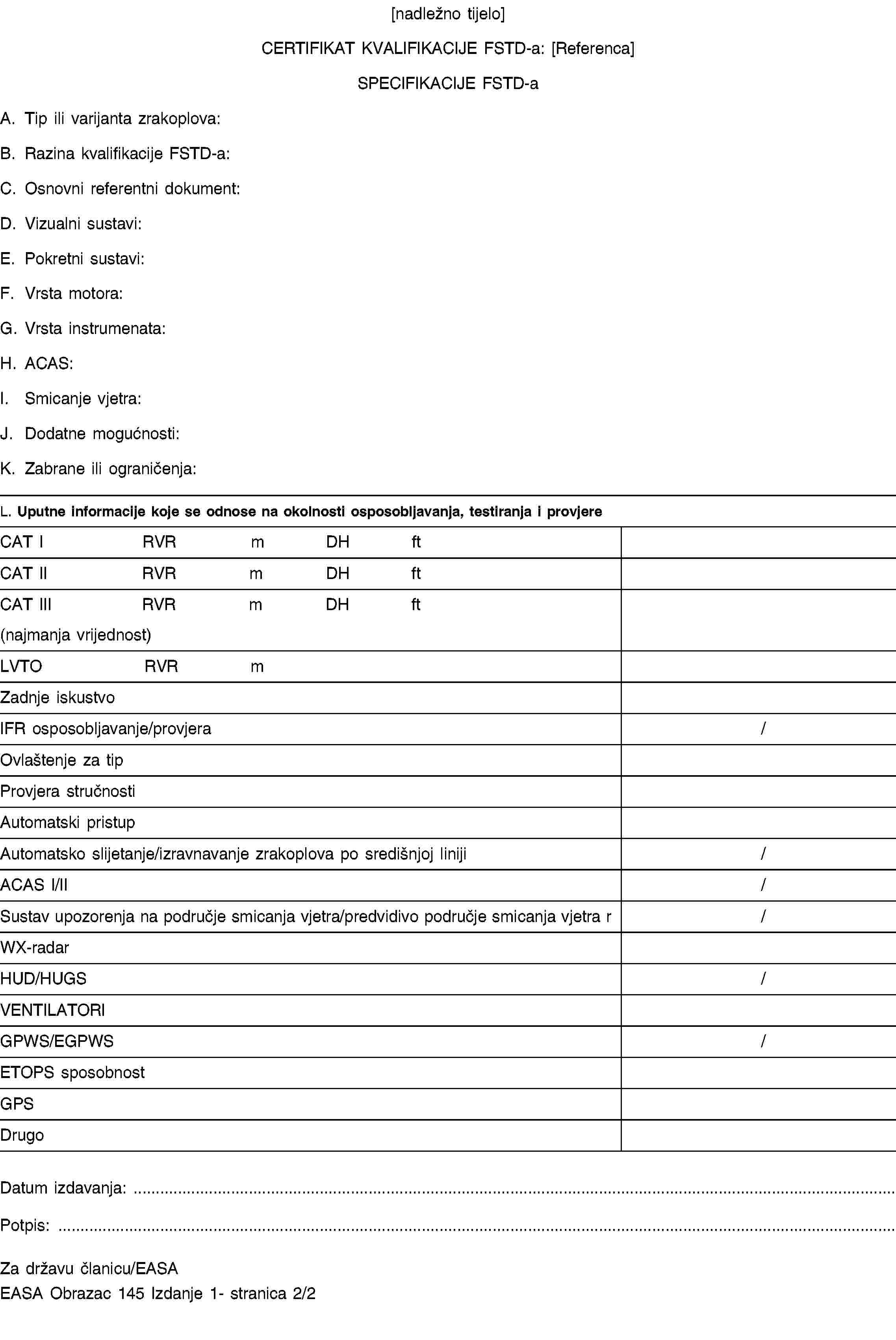 [nadležno tijelo]CERTIFIKAT KVALIFIKACIJE FSTD-a: [Referenca]SPECIFIKACIJE FSTD-aA. Tip ili varijanta zrakoplova:B. Razina kvalifikacije FSTD-a:C. Osnovni referentni dokument:D. Vizualni sustavi:E. Pokretni sustavi:F. Vrsta motora:G. Vrsta instrumenata:H. ACAS:I. Smicanje vjetra:J. Dodatne mogućnosti:K. Zabrane ili ograničenja:L. Uputne informacije koje se odnose na okolnosti osposobljavanja, testiranja i provjereCAT IRVRmDHftCAT IIRVRmDHftCAT IIIRVRmDHft(najmanja vrijednost)LVTORVRmZadnje iskustvoIFR osposobljavanje/provjera/Ovlaštenje za tipProvjera stručnostiAutomatski pristupAutomatsko slijetanje/izravnavanje zrakoplova po središnjoj liniji/ACAS I/II/Sustav upozorenja na područje smicanja vjetra/predvidivo područje smicanja vjetra r/WX-radarHUD/HUGS/VENTILATORIGPWS/EGPWS/ETOPS sposobnostGPSDrugoDatum izdavanja: …Potpis: …Za državu članicu/EASAEASA Obrazac 145 Izdanje 1- stranica 2/2