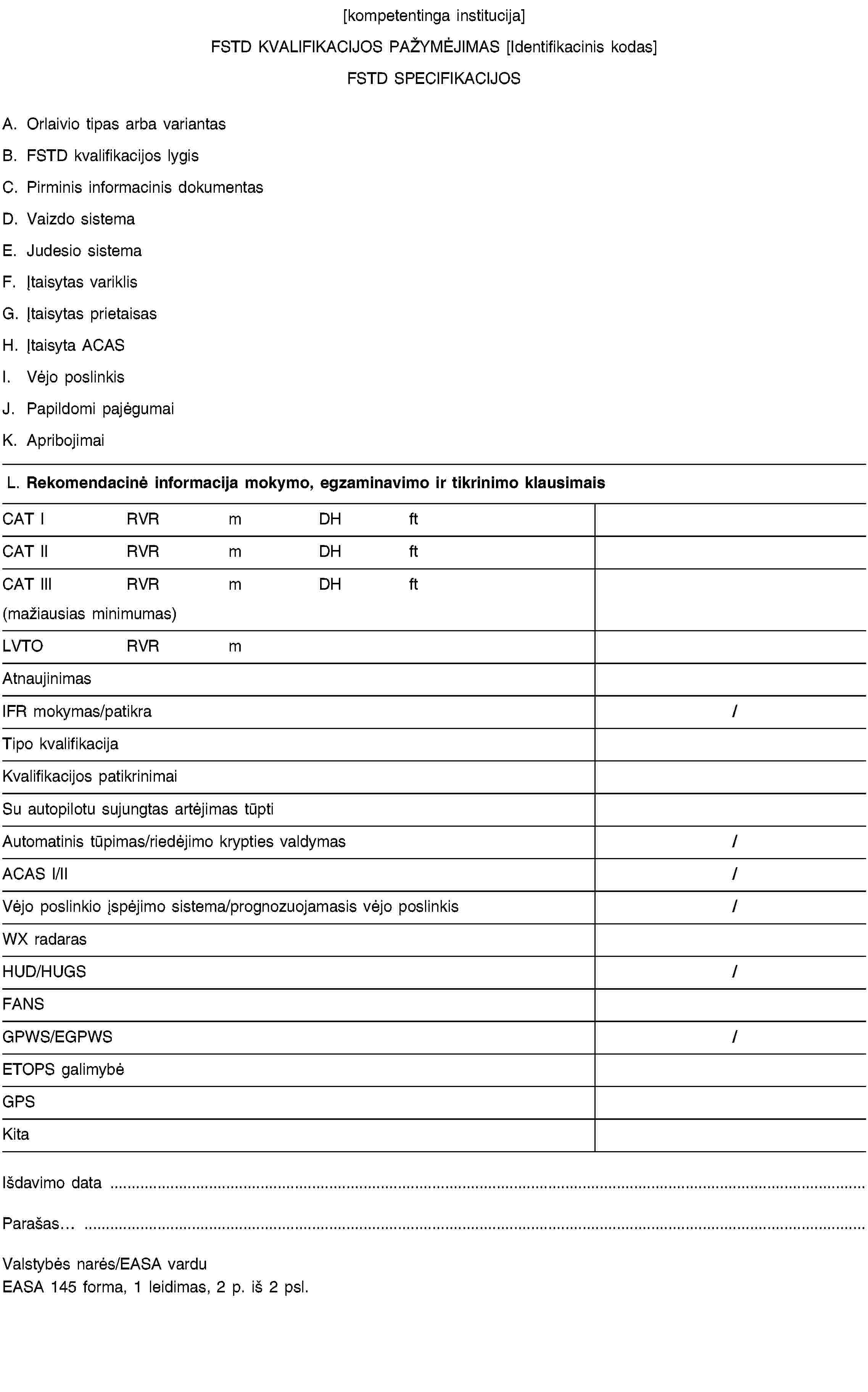 [kompetentinga institucija]FSTD KVALIFIKACIJOS PAŽYMĖJIMAS [Identifikacinis kodas]FSTD SPECIFIKACIJOSA. Orlaivio tipas arba variantasB. FSTD kvalifikacijos lygisC. Pirminis informacinis dokumentasD. Vaizdo sistemaE. Judesio sistemaF. Įtaisytas variklisG. Įtaisytas prietaisasH. Įtaisyta ACASI. Vėjo poslinkisJ. Papildomi pajėgumaiK. ApribojimaiL. Rekomendacinė informacija mokymo, egzaminavimo ir tikrinimo klausimaisCAT IRVRmDHftCAT IIRVRmDHftCAT IIIRVRmDHft(mažiausias minimumas)LVTORVRmAtnaujinimasIFR mokymas/patikra/Tipo kvalifikacijaKvalifikacijos patikrinimaiSu autopilotu sujungtas artėjimas tūptiAutomatinis tūpimas/riedėjimo krypties valdymas/ACAS I/II/Vėjo poslinkio įspėjimo sistema/prognozuojamasis vėjo poslinkis/WX radarasHUD/HUGS/FANSGPWS/EGPWS/ETOPS galimybėGPSKitaIšdavimo data …Parašas…Valstybės narės/EASA varduEASA 145 forma, 1 leidimas, 2 p. iš 2 psl.