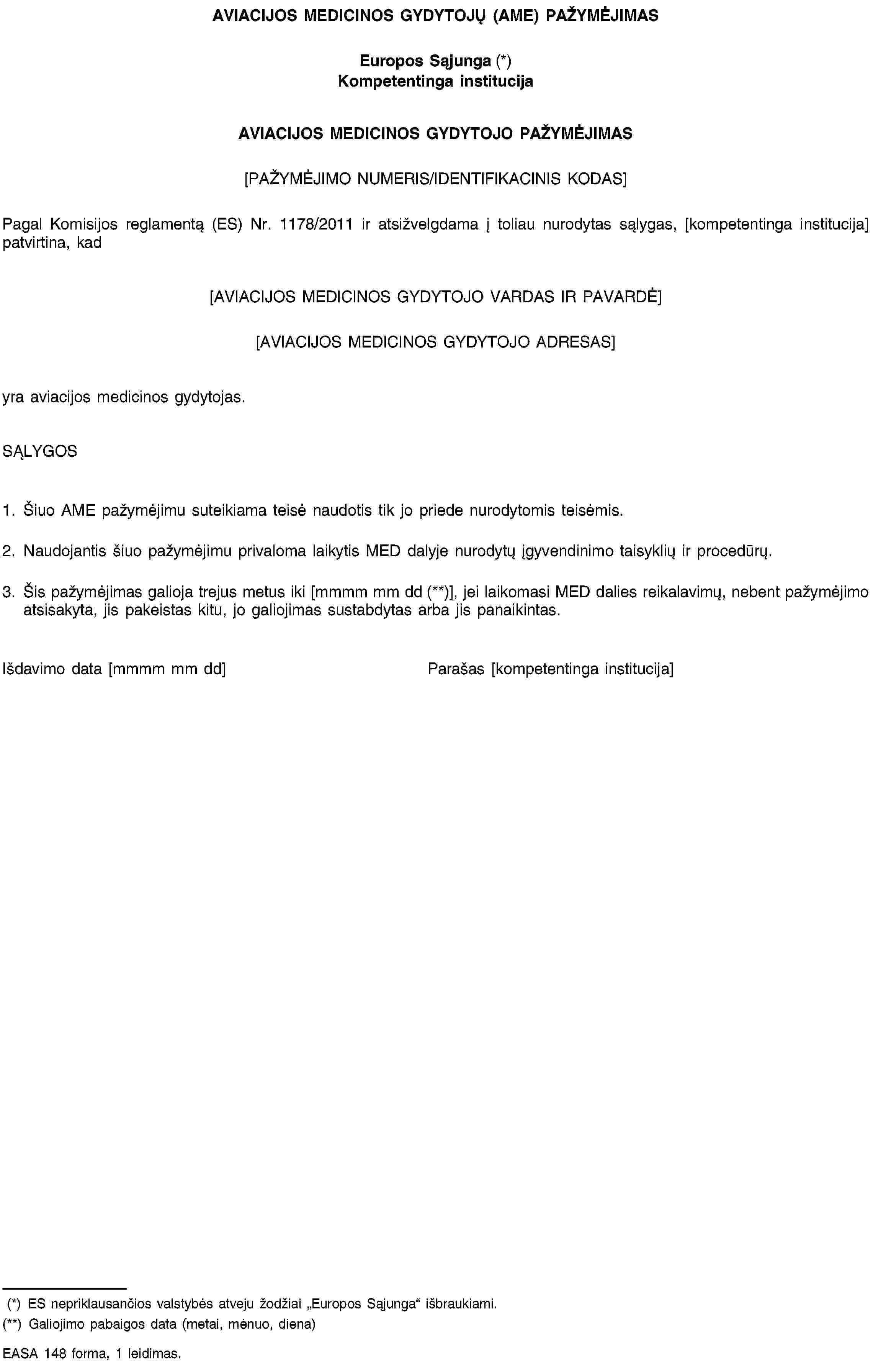 AVIACIJOS MEDICINOS GYDYTOJŲ (AME) PAŽYMĖJIMASEuropos Sąjunga (*)Kompetentinga institucijaAVIACIJOS MEDICINOS GYDYTOJO PAŽYMĖJIMAS[PAŽYMĖJIMO NUMERIS/IDENTIFIKACINIS KODAS]Pagal Komisijos reglamentą (ES) Nr. 1178/2011 ir atsižvelgdama į toliau nurodytas sąlygas, [kompetentinga institucija] patvirtina, kad[AVIACIJOS MEDICINOS GYDYTOJO VARDAS IR PAVARDĖ][AVIACIJOS MEDICINOS GYDYTOJO ADRESAS]yra aviacijos medicinos gydytojas.SĄLYGOS1. Šiuo AME pažymėjimu suteikiama teisė naudotis tik jo priede nurodytomis teisėmis.2. Naudojantis šiuo pažymėjimu privaloma laikytis MED dalyje nurodytų įgyvendinimo taisyklių ir procedūrų.3. Šis pažymėjimas galioja trejus metus iki [mmmm mm dd (**)], jei laikomasi MED dalies reikalavimų, nebent pažymėjimo atsisakyta, jis pakeistas kitu, jo galiojimas sustabdytas arba jis panaikintas.Išdavimo data [mmmm mm dd]Parašas [kompetentinga institucija](*) ES nepriklausančios valstybės atveju žodžiai „Europos Sąjunga“ išbraukiami.(**) Galiojimo pabaigos data (metai, mėnuo, diena)EASA 148 forma, 1 leidimas.