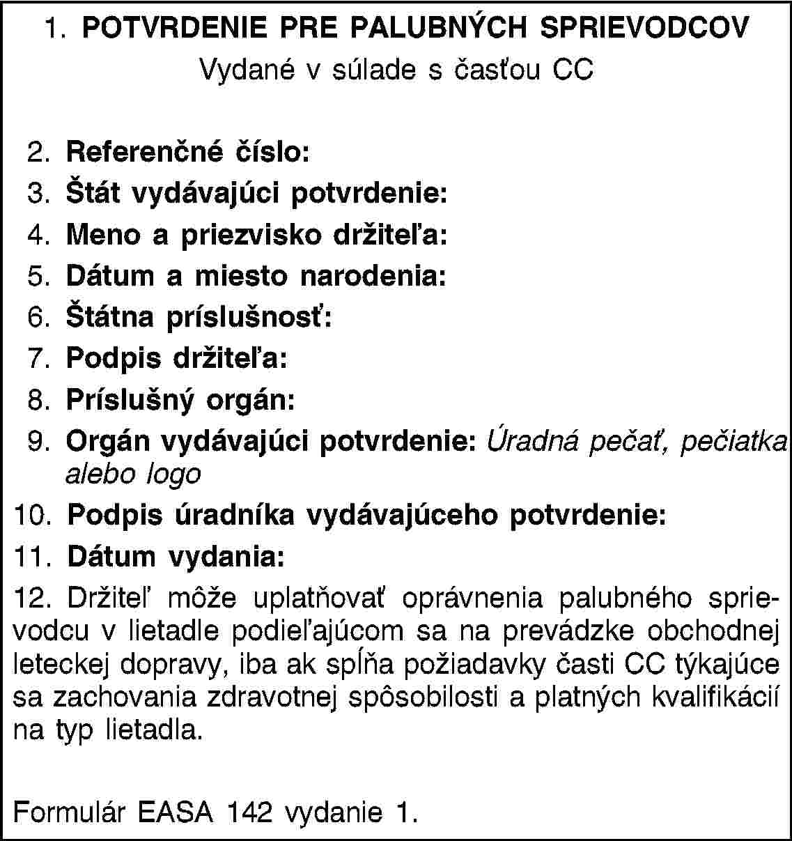 1. POTVRDENIE PRE PALUBNÝCH SPRIEVODCOVVydané v súlade s časťou CC2. Referenčné číslo:3. Štát vydávajúci potvrdenie:4. Meno a priezvisko držiteľa:5. Dátum a miesto narodenia:6. Štátna príslušnosť:7. Podpis držiteľa:8. Príslušný orgán:9. Orgán vydávajúci potvrdenie: Úradná pečať, pečiatka alebo logo10. Podpis úradníka vydávajúceho potvrdenie:11. Dátum vydania:12. Držiteľ môže uplatňovať oprávnenia palubného sprievodcu v lietadle podieľajúcom sa na prevádzke obchodnej leteckej dopravy, iba ak spĺňa požiadavky časti CC týkajúce sa zachovania zdravotnej spôsobilosti a platných kvalifikácií na typ lietadla.Formulár EASA 142 vydanie 1.