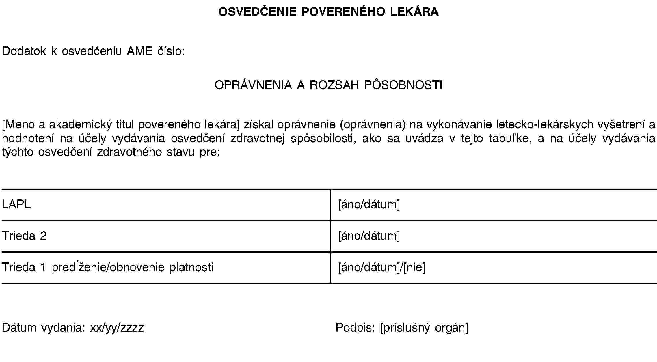 OSVEDČENIE POVERENÉHO LEKÁRADodatok k osvedčeniu AME číslo:OPRÁVNENIA A ROZSAH PÔSOBNOSTI[Meno a akademický titul povereného lekára] získal oprávnenie (oprávnenia) na vykonávanie letecko-lekárskych vyšetrení a hodnotení na účely vydávania osvedčení zdravotnej spôsobilosti, ako sa uvádza v tejto tabuľke, a na účely vydávania týchto osvedčení zdravotného stavu pre:LAPL[áno/dátum]Trieda 2[áno/dátum]Trieda 1 predĺženie/obnovenie platnosti[áno/dátum]/[nie]Dátum vydania: xx/yy/zzzzPodpis: [príslušný orgán]