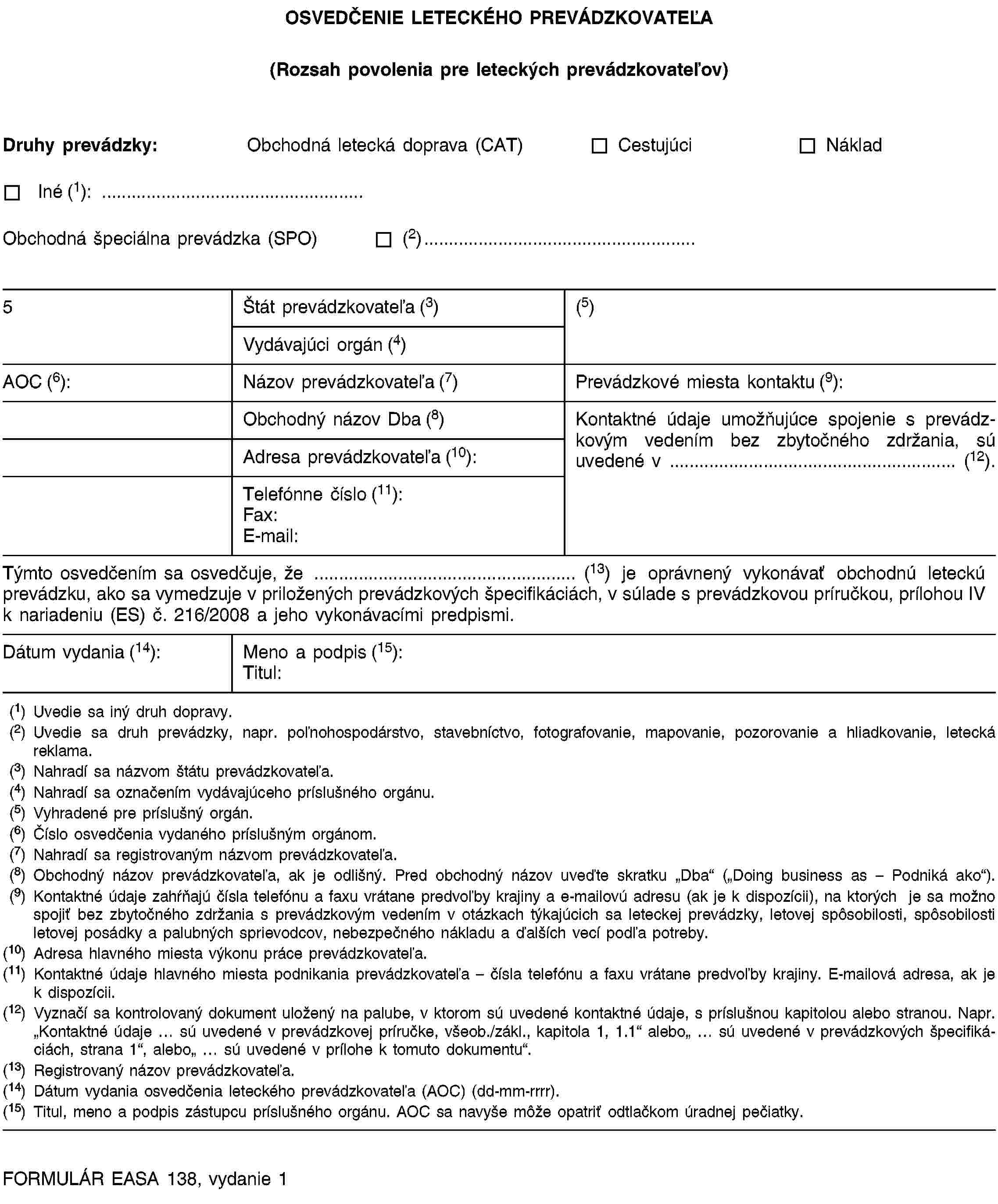 OSVEDČENIE LETECKÉHO PREVÁDZKOVATEĽA(Rozsah povolenia pre leteckých prevádzkovateľov)Druhy prevádzky:Obchodná letecká doprava (CAT)CestujúciNákladIné (1): …Obchodná špeciálna prevádzka (SPO)(2)…5Štát prevádzkovateľa (3)(5)Vydávajúci orgán (4)AOC (6):Názov prevádzkovateľa (7)Prevádzkové miesta kontaktu (9):Obchodný názov Dba (8)Kontaktné údaje umožňujúce spojenie s prevádzkovým vedením bez zbytočného zdržania, sú uvedené v … (12).Adresa prevádzkovateľa (10):Telefónne číslo (11):Fax:E-mail:Týmto osvedčením sa osvedčuje, že … (13) je oprávnený vykonávať obchodnú leteckú prevádzku, ako sa vymedzuje v priložených prevádzkových špecifikáciách, v súlade s prevádzkovou príručkou, prílohou IV k nariadeniu (ES) č. 216/2008 a jeho vykonávacími predpismi.Dátum vydania (14):Meno a podpis (15):Titul:(1) Uvedie sa iný druh dopravy.(2) Uvedie sa druh prevádzky, napr. poľnohospodárstvo, stavebníctvo, fotografovanie, mapovanie, pozorovanie a hliadkovanie, letecká reklama.(3) Nahradí sa názvom štátu prevádzkovateľa.(4) Nahradí sa označením vydávajúceho príslušného orgánu.(5) Vyhradené pre príslušný orgán.(6) Číslo osvedčenia vydaného príslušným orgánom.(7) Nahradí sa registrovaným názvom prevádzkovateľa.(8) Obchodný názov prevádzkovateľa, ak je odlišný. Pred obchodný názov uveďte skratku „Dba“ („Doing business as – Podniká ako“).(9) Kontaktné údaje zahŕňajú čísla telefónu a faxu vrátane predvoľby krajiny a e-mailovú adresu (ak je k dispozícii), na ktorých sa je možné spojiť bez zbytočného zdržania s prevádzkovým vedením v otázkach týkajúcich sa leteckej prevádzky, letovej spôsobilosti, spôsobilosti letovej posádky a palubných sprievodcov, nebezpečného nákladu a ďalších vecí podľa potreby.(10) Adresa hlavného miesta výkonu práce prevádzkovateľa.(11) Kontaktné údaje hlavného miesta podnikania prevádzkovateľa – čísla telefónu a faxu vrátane predvoľby krajiny. E-mailová adresa, ak je k dispozícii.(12) Vyznačí sa kontrolovaný dokument uložený na palube, v ktorom sú uvedené kontaktné údaje, s príslušnou kapitolou alebo stranou. Napr. „Kontaktné údaje … sú uvedené v prevádzkovej príručke, všeob./zákl., kapitola 1, 1.1“ alebo„ … sú uvedené v prevádzkových špecifikáciách, strana 1“, alebo„ … sú uvedené v prílohe k tomuto dokumentu“.(13) Registrovaný názov prevádzkovateľa.(14) Dátum vydania osvedčenia leteckého prevádzkovateľa (AOC) (dd-mm-rrrr).(15) Titul, meno a podpis zástupcu príslušného orgánu. AOC sa navyše môže opatriť odtlačkom úradnej pečiatky.FORMULÁR EASA 138, vydanie 1