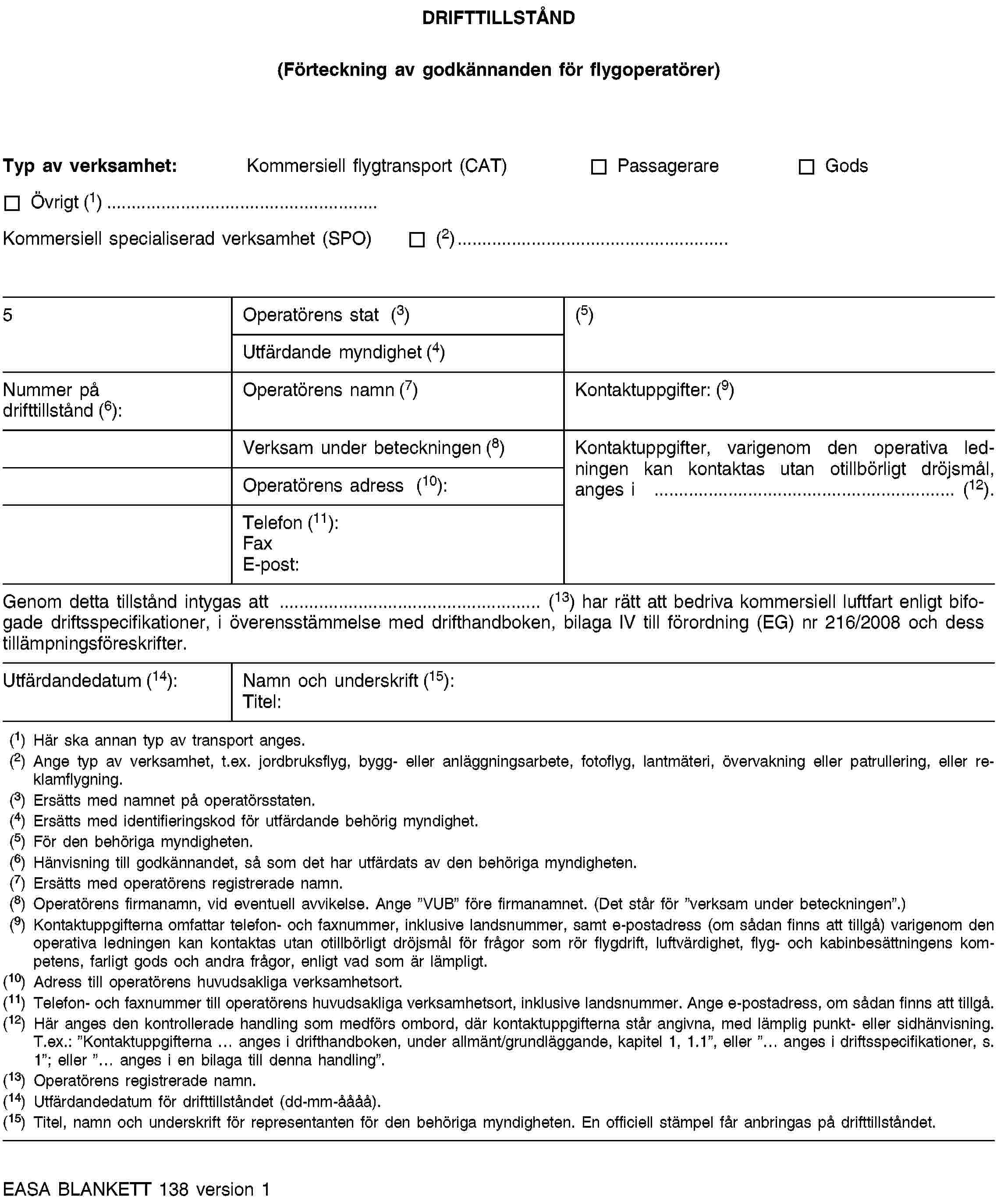 DRIFTTILLSTÅND(Förteckning av godkännanden för flygoperatörer)Typ av verksamhet:Kommersiell flygtransport (CAT)PassagerareGodsÖvrigt (1)…Kommersiell specialiserad verksamhet (SPO)(2)…5Operatörens stat (3)(5)Utfärdande myndighet (4)Nummer på drifttillstånd (6):Operatörens namn (7)Kontaktuppgifter: (9)Verksam under beteckningen (8)Kontaktuppgifter, varigenom den operativa ledningen kan kontaktas utan otillbörligt dröjsmål, anges i … (12).Operatörens adress (10):Telefon (11):FaxE-post:Genom detta tillstånd intygas att … (13) har rätt att bedriva kommersiell luftfart enligt bifogade driftsspecifikationer, i överensstämmelse med drifthandboken, bilaga IV till förordning (EG) nr 216/2008 och dess tillämpningsföreskrifter.Utfärdandedatum (14):Namn och underskrift (15):Titel:(1) Här ska annan typ av transport anges.(2) Ange typ av verksamhet, t.ex. jordbruksflyg, bygg- eller anläggningsarbete, fotoflyg, lantmäteri, övervakning eller patrullering, eller reklamflygning.(3) Ersätts med namnet på operatörsstaten.(4) Ersätts med identifieringskod för utfärdande behörig myndighet.(5) För den behöriga myndigheten.(6) Hänvisning till godkännandet, så som det har utfärdats av den behöriga myndigheten.(7) Ersätts med operatörens registrerade namn.(8) Operatörens firmanamn, vid eventuell avvikelse. Ange ”VUB” före firmanamnet. (Det står för ”verksam under beteckningen”.)(9) Kontaktuppgifterna omfattar telefon- och faxnummer, inklusive landsnummer, samt e-postadress (om sådan finns att tillgå) varigenom den operativa ledningen kan kontaktas utan otillbörligt dröjsmål för frågor som rör flygdrift, luftvärdighet, flyg- och kabinbesättningens kompetens, farligt gods och andra frågor, enligt vad som är lämpligt.(10) Adress till operatörens huvudsakliga verksamhetsort.(11) Telefon- och faxnummer till operatörens huvudsakliga verksamhetsort, inklusive landsnummer. Ange e-postadress, om sådan finns att tillgå.(12) Här anges den kontrollerade handling som medförs ombord, där kontaktuppgifterna står angivna, med lämplig punkt- eller sidhänvisning. T.ex.: ”Kontaktuppgifterna … anges i drifthandboken, under allmänt/grundläggande, kapitel 1, 1.1”, eller ”… anges i driftsspecifikationer, s. 1”; eller ”… anges i en bilaga till denna handling”.(13) Operatörens registrerade namn.(14) Utfärdandedatum för drifttillståndet (dd-mm-åååå).(15) Titel, namn och underskrift för representanten för den behöriga myndigheten. En officiell stämpel får anbringas på drifttillståndet.EASA BLANKETT 138 version 1