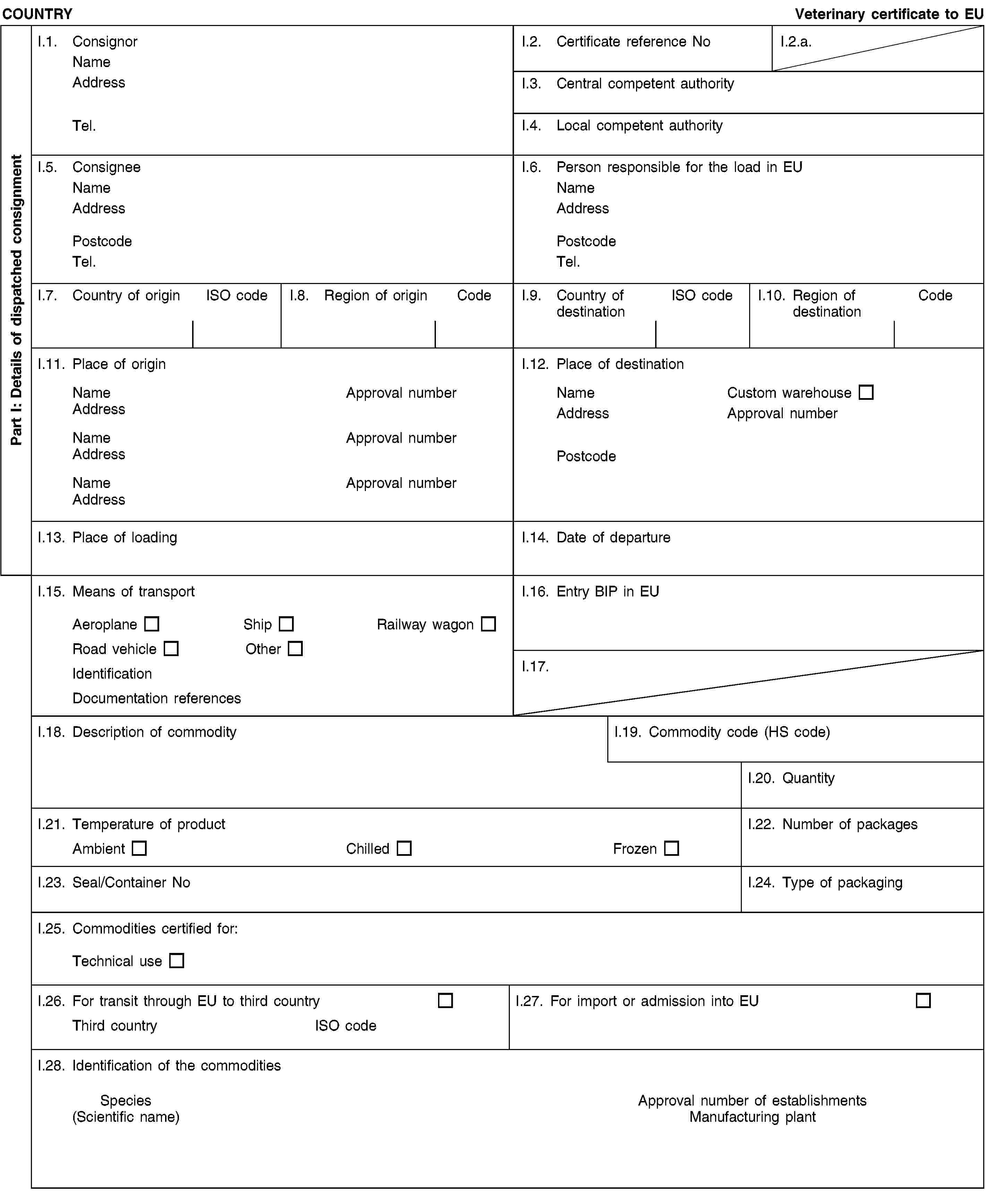 Part I: Details of dispatched consignmentCOUNTRYVeterinary certificate to EUI.1. ConsignorNameAddressTel.I.2. Certificate reference NoI.2.a.I.3. Central competent authorityI.4. Local competent authorityI.5. ConsigneeNameAddressPostcodeTel.I.6. Person responsible for the load in EUNameAddressPostcodeTel.I.7. Country of originISO codeI.8. Region of originCodeI.9. Country of destinationISO codeI.10. Region of destinationCodeI.11. Place of originNameApproval numberAddressNameApproval numberAddressNameApproval numberAddressI.12. Place of destinationNameCustom warehouseAddressApproval numberPostcodeI.13. Place of loadingI.14. Date of departureI.15. Means of transportAeroplaneShipRailway wagonRoad vehicleOtherIdentificationDocumentation referencesI.16. Entry BIP in EUI.17.I.18. Description of commodityI.19. Commodity code (HS code)I.20. QuantityI.21. Temperature of productAmbientChilledFrozenI.22. Number of packagesI.23. Seal/Container NoI.24. Type of packagingI.25. Commodities certified for:Technical useI.26. For transit through EU to third countryThird countryISO codeI.27. For import or admission into EUI.28. Identification of the commoditiesSpecies(Scientific name)Approval number of establishmentsManufacturing plant