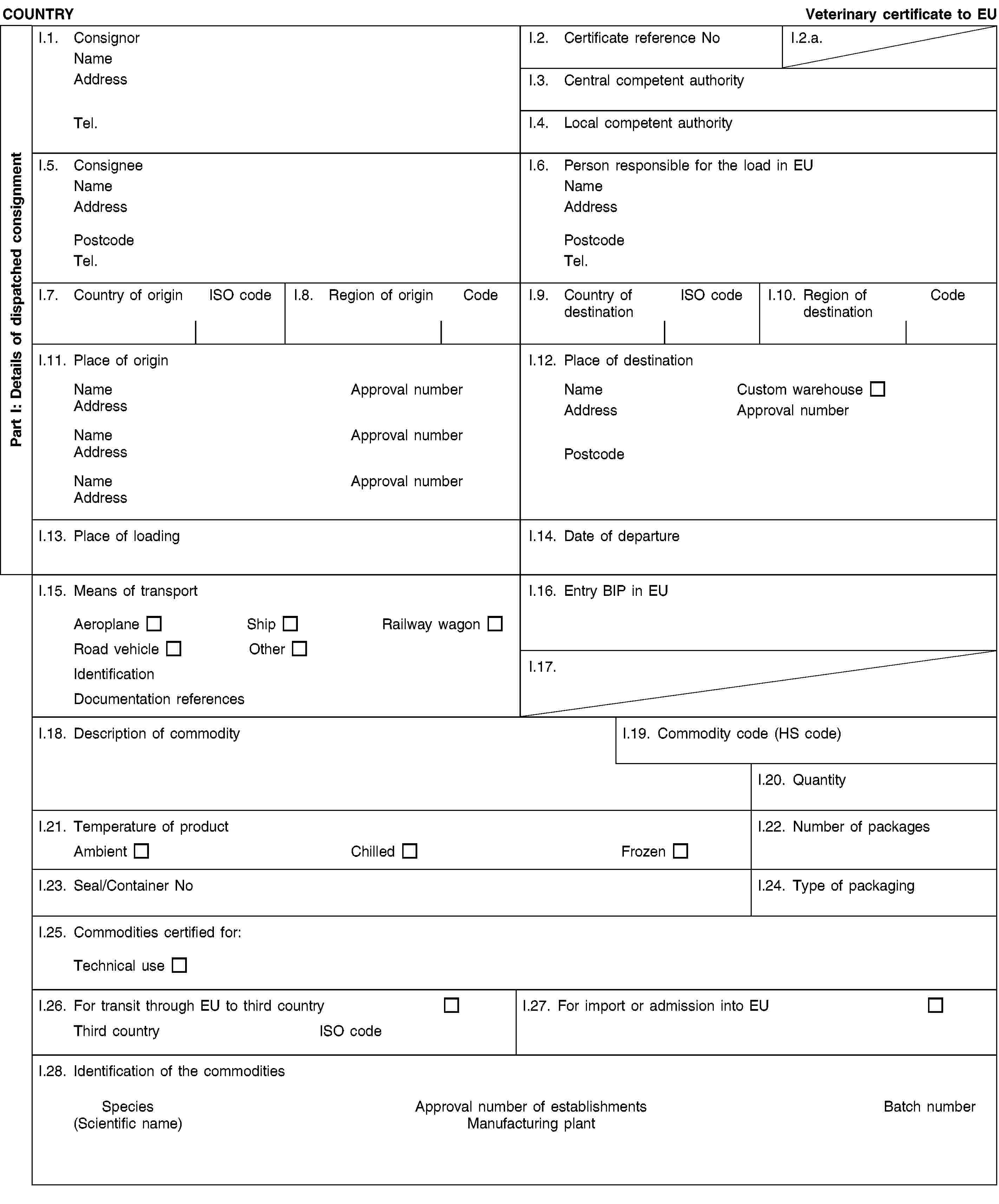 Part I: Details of dispatched consignmentCOUNTRYVeterinary certificate to EUI.1. ConsignorNameAddressTel.I.2. Certificate reference NoI.2.a.I.3. Central competent authorityI.4. Local competent authorityI.5. ConsigneeNameAddressPostcodeTel.I.6. Person responsible for the load in EUNameAddressPostcodeTel.I.7. Country of originISO codeI.8. Region of originCodeI.9. Country of destinationISO codeI.10. Region of destinationCodeI.11. Place of originNameApproval numberAddressNameApproval numberAddressNameApproval numberAddressI.12. Place of destinationNameCustom warehouseAddressApproval numberPostcodeI.13. Place of loadingI.14. Date of departureI.15. Means of transportAeroplaneShipRailway wagonRoad vehicleOtherIdentificationDocumentation referencesI.16. Entry BIP in EUI.17.I.18. Description of commodityI.19. Commodity code (HS code)I.20. QuantityI.21. Temperature of productAmbientChilledFrozenI.22. Number of packagesI.23. Seal/Container NoI.24. Type of packagingI.25. Commodities certified for:Technical useI.26. For transit through EU to third countryThird countryISO codeI.27. For import or admission into EUI.28. Identification of the commoditiesSpecies(Scientific name)Approval number of establishmentsManufacturing plantBatch number