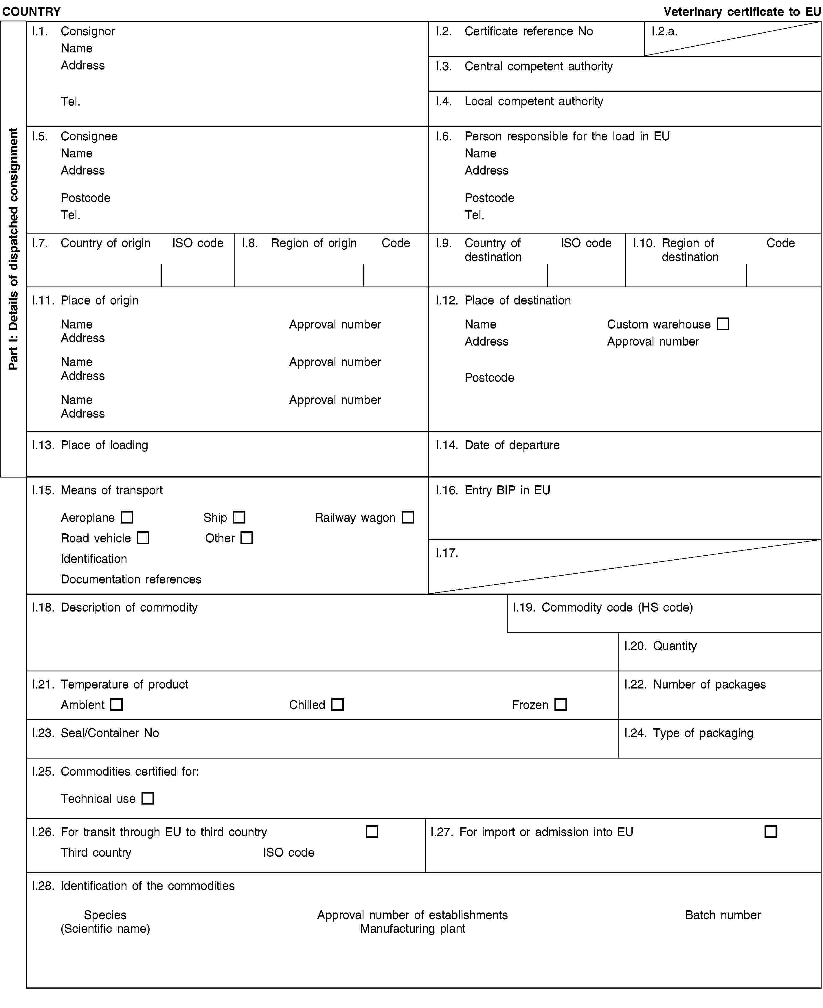 Part I: Details of dispatched consignmentCOUNTRYVeterinary certificate to EUI.1. ConsignorNameAddressTel.I.2. Certificate reference NoI.2.a.I.3. Central competent authorityI.4. Local competent authorityI.5. ConsigneeNameAddressPostcodeTel.I.6. Person responsible for the load in EUNameAddressPostcodeTel.I.7. Country of originISO codeI.8. Region of originCodeI.9. Country of destinationISO codeI.10. Region of destinationCodeI.11. Place of originNameApproval numberAddressNameApproval numberAddressNameApproval numberAddressI.12. Place of destinationNameCustom warehouseAddressApproval numberPostcodeI.13. Place of loadingI.14. Date of departureI.15. Means of transportAeroplaneShipRailway wagonRoad vehicleOtherIdentificationDocumentation referencesI.16. Entry BIP in EUI.17.I.18. Description of commodityI.19. Commodity code (HS code)I.20. QuantityI.21. Temperature of productAmbientChilledFrozenI.22. Number of packagesI.23. Seal/Container NoI.24. Type of packagingI.25. Commodities certified for:Technical useI.26. For transit through EU to third countryThird countryISO codeI.27. For import or admission into EUI.28. Identification of the commoditiesSpecies(Scientific name)Approval number of establishmentsManufacturing plantBatch number