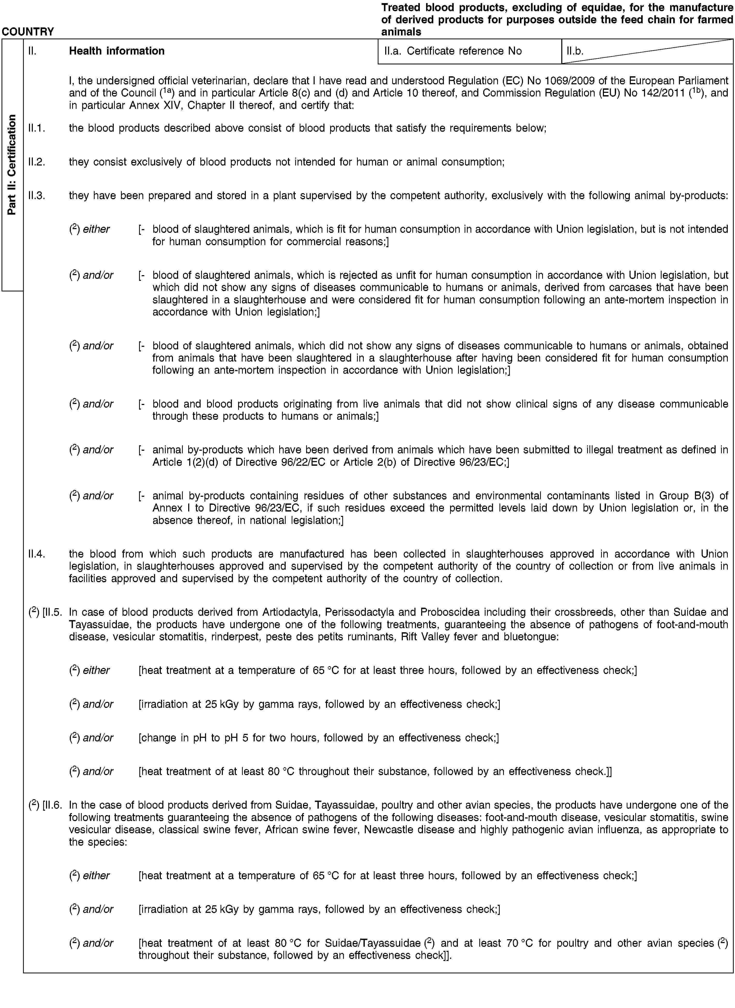 Part II: CertificationCOUNTRYTreated blood products, excluding of equidae, for the manufacture of derived products for purposes outside the feed chain for farmed animalsII. Health informationII.a. Certificate reference NoII.b.I, the undersigned official veterinarian, declare that I have read and understood Regulation (EC) No 1069/2009 of the European Parliament and of the Council (1a) and in particular Article 8(c) and (d) and Article 10 thereof, and Commission Regulation (EU) No 142/2011 (1b), and in particular Annex XIV, Chapter II thereof, and certify that:II.1. the blood products described above consist of blood products that satisfy the requirements below;II.2. they consist exclusively of blood products not intended for human or animal consumption;II.3. they have been prepared and stored in a plant supervised by the competent authority, exclusively with the following animal by-products:(2) either [- blood of slaughtered animals, which is fit for human consumption in accordance with Union legislation, but is not intended for human consumption for commercial reasons;](2) and/or [- blood of slaughtered animals, which is rejected as unfit for human consumption in accordance with Union legislation, but which did not show any signs of diseases communicable to humans or animals, derived from carcases that have been slaughtered in a slaughterhouse and were considered fit for human consumption following an ante-mortem inspection in accordance with Union legislation;](2) and/or [- blood of slaughtered animals, which did not show any signs of diseases communicable to humans or animals, obtained from animals that have been slaughtered in a slaughterhouse after having been considered fit for human consumption following an ante-mortem inspection in accordance with Union legislation;](2) and/or [- blood and blood products originating from live animals that did not show clinical signs of any disease communicable through these products to humans or animals;](2) and/or [- animal by-products which have been derived from animals which have been submitted to illegal treatment as defined in Article 1(2)(d) of Directive 96/22/EC or Article 2(b) of Directive 96/23/EC;](2) and/or [- animal by-products containing residues of other substances and environmental contaminants listed in Group B(3) of Annex I to Directive 96/23/EC, if such residues exceed the permitted levels laid down by Union legislation or, in the absence thereof, in national legislation;]II.4. the blood from which such products are manufactured has been collected in slaughterhouses approved in accordance with Union legislation, in slaughterhouses approved and supervised by the competent authority of the country of collection or from live animals in facilities approved and supervised by the competent authority of the country of collection.(2) [II.5. In case of blood products derived from Artiodactyla, Perissodactyla and Proboscidea including their crossbreeds, other than Suidae and Tayassuidae, the products have undergone one of the following treatments, guaranteeing the absence of pathogens of foot-and-mouth disease, vesicular stomatitis, rinderpest, peste des petits ruminants, Rift Valley fever and bluetongue:(2) either [heat treatment at a temperature of 65 °C for at least three hours, followed by an effectiveness check;](2) and/or [irradiation at 25 kGy by gamma rays, followed by an effectiveness check;](2) and/or [change in pH to pH 5 for two hours, followed by an effectiveness check;](2) and/or [heat treatment of at least 80 °C throughout their substance, followed by an effectiveness check.]](2) [II.6. In the case of blood products derived from Suidae, Tayassuidae, poultry and other avian species, the products have undergone one of the following treatments guaranteeing the absence of pathogens of the following diseases: foot-and-mouth disease, vesicular stomatitis, swine vesicular disease, classical swine fever, African swine fever, Newcastle disease and highly pathogenic avian influenza, as appropriate to the species:(2) either [heat treatment at a temperature of 65 °C for at least three hours, followed by an effectiveness check;](2) and/or [irradiation at 25 kGy by gamma rays, followed by an effectiveness check;](2) and/or [heat treatment of at least 80 °C for Suidae/Tayassuidae (2) and at least 70 °C for poultry and other avian species (2) throughout their substance, followed by an effectiveness check]].